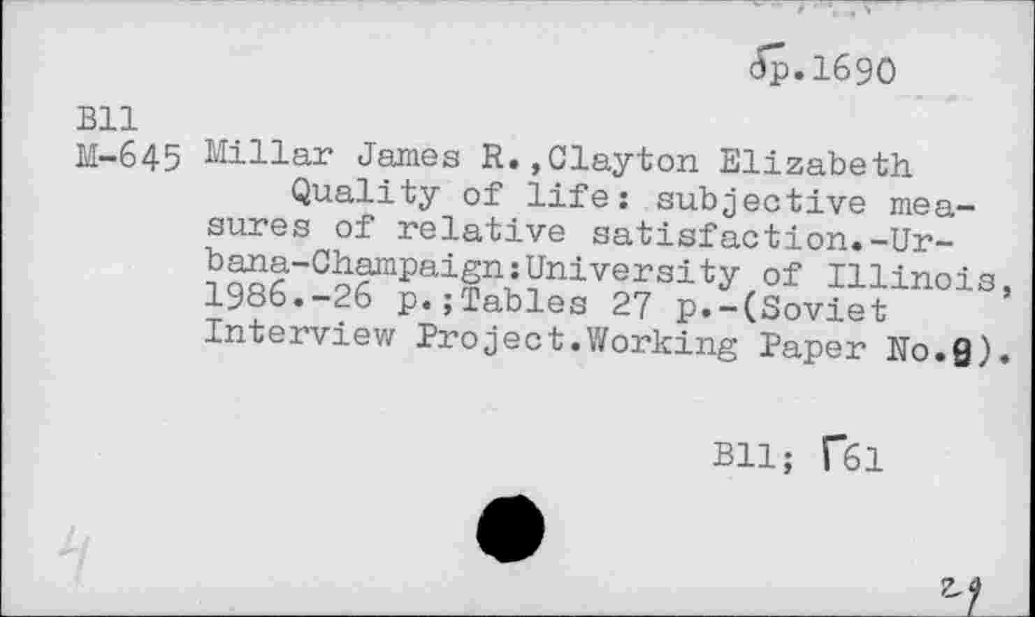 ﻿dp.1690
Bll
M-645 Millar James R.,Clayton Elizabeth
Quality of life: subjective measures of relative satisfaction.-Urbana-Champaign: University of Illinois, 1986.-26 p.jTables 27 p.-(Soviet Interview Project.Working Paper No.Q).
Bll; f61